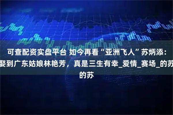 可查配资实盘平台 如今再看“亚洲飞人”苏炳添：娶到广东姑娘林艳芳，真是三生有幸_爱情_赛场_的苏
