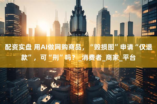 配资实盘 用AI做网购商品，“毁损图”申请“仅退款”，可“刑”吗？_消费者_商家_平台