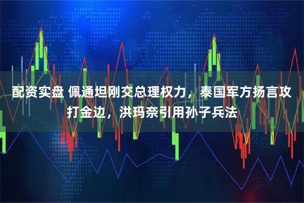 配资实盘 佩通坦刚交总理权力，泰国军方扬言攻打金边，洪玛奈引用孙子兵法