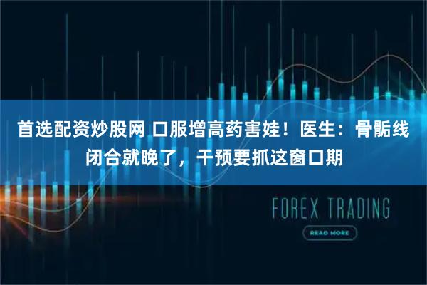 首选配资炒股网 口服增高药害娃！医生：骨骺线闭合就晚了，干预要抓这窗口期