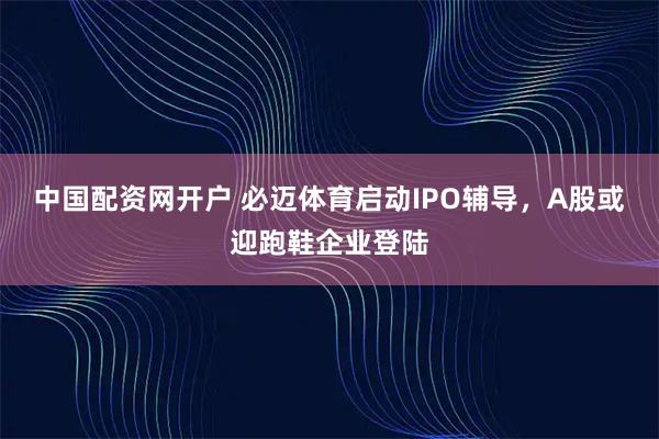 中国配资网开户 必迈体育启动IPO辅导，A股或迎跑鞋企业登陆