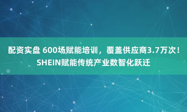 配资实盘 600场赋能培训，覆盖供应商3.7万次！SHEIN赋能传统产业数智化跃迁