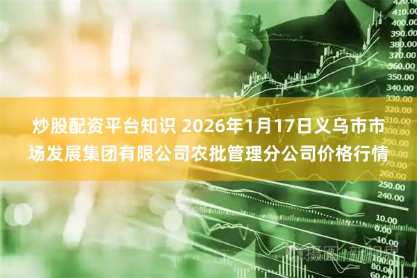 炒股配资平台知识 2026年1月17日义乌市市场发展集团有限公司农批管理分公司价格行情