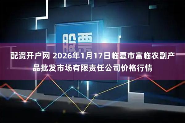 配资开户网 2026年1月17日临夏市富临农副产品批发市场有限责任公司价格行情